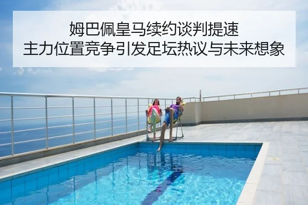 姆巴佩皇马续约谈判提速 主力位置竞争引发足坛热议与未来想象