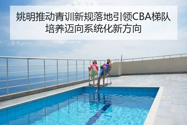 姚明推动青训新规落地引领CBA梯队培养迈向系统化新方向