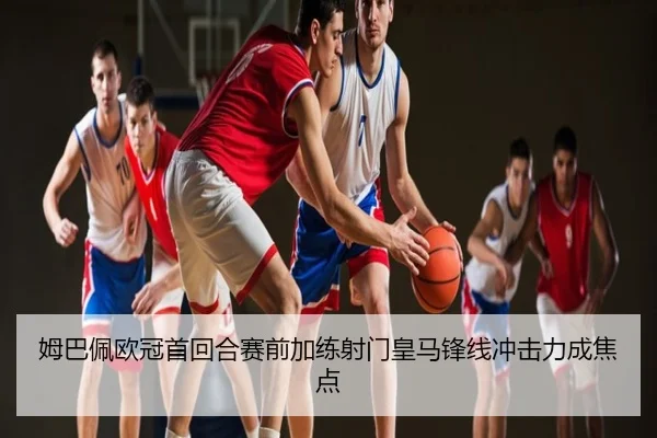 姆巴佩欧冠首回合赛前加练射门皇马锋线冲击力成焦点